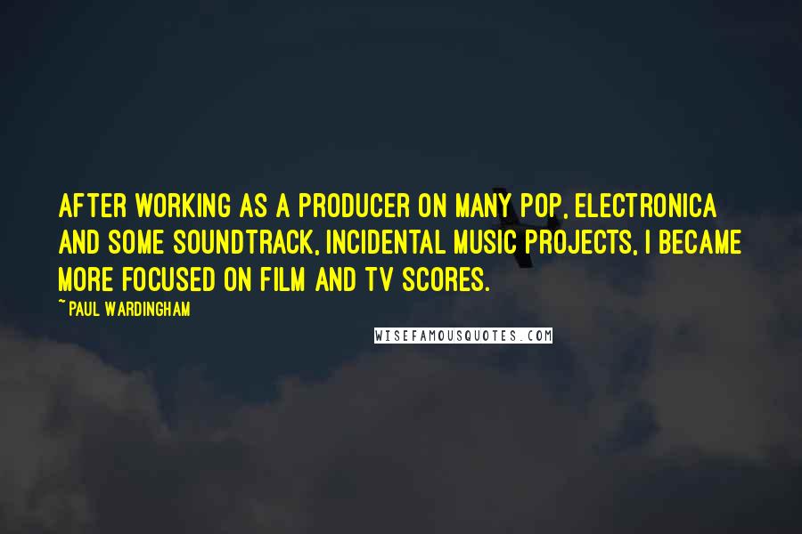 Paul Wardingham quotes: After working as a producer on many pop, electronica and some soundtrack, incidental music projects, I became more focused on film and TV scores. Paul Wardingham quotes: After working as a producer on many pop, electronica and some soundtrack, incidental music projects, I became more focused on film and TV scores.