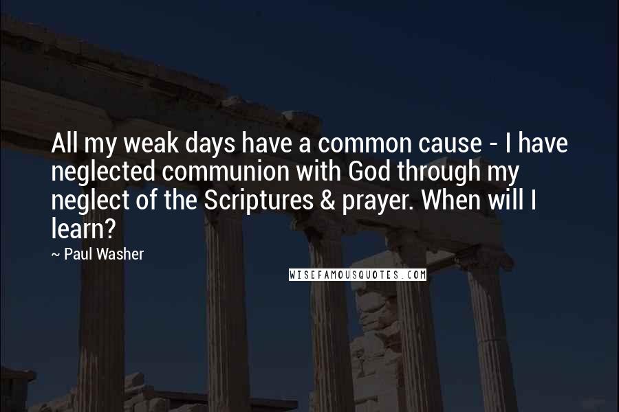 Paul Washer quotes: All my weak days have a common cause - I have neglected communion with God through my neglect of the Scriptures & prayer. When will I learn?