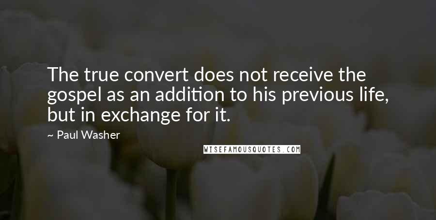 Paul Washer quotes: The true convert does not receive the gospel as an addition to his previous life, but in exchange for it.