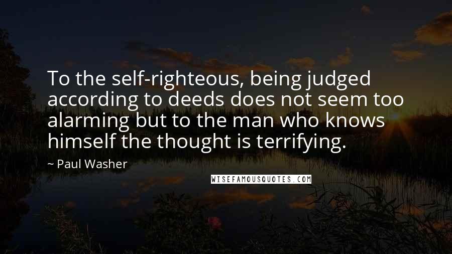 Paul Washer quotes: To the self-righteous, being judged according to deeds does not seem too alarming but to the man who knows himself the thought is terrifying. Paul Washer quotes: To the self-righteous, being judged according to deeds does not seem too alarming but to the man who knows himself the thought is terrifying.