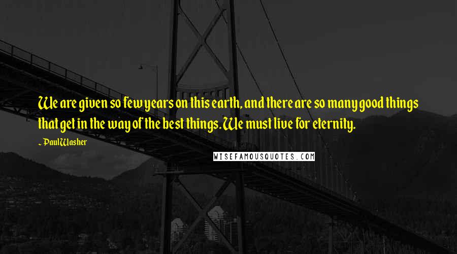 Paul Washer quotes: We are given so few years on this earth, and there are so many good things that get in the way of the best things. We must live for eternity.