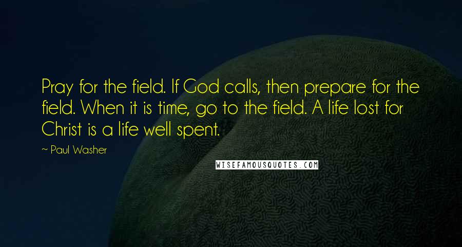 Paul Washer quotes: Pray for the field. If God calls, then prepare for the field. When it is time, go to the field. A life lost for Christ is a life well spent.