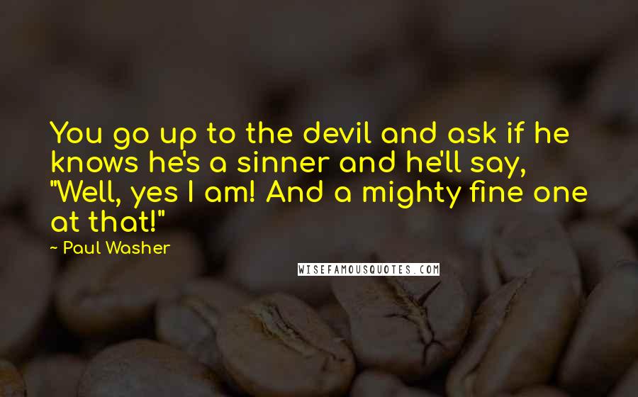 Paul Washer quotes: You go up to the devil and ask if he knows he's a sinner and he'll say, "Well, yes I am! And a mighty fine one at that!" Paul Washer quotes: You go up to the devil and ask if he knows he's a sinner and he'll say, "Well, yes I am! And a mighty fine one at that!"