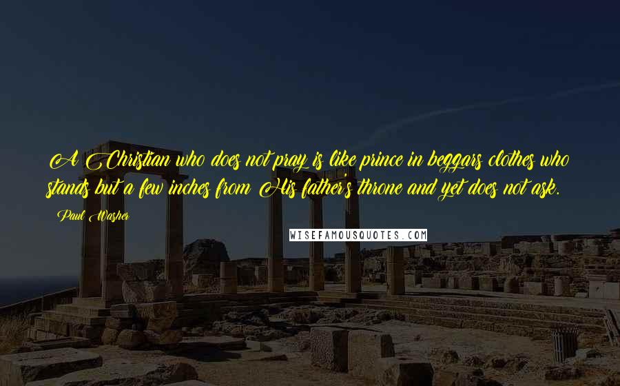 Paul Washer quotes: A Christian who does not pray is like prince in beggars clothes who stands but a few inches from His father's throne and yet does not ask. Paul Washer quotes: A Christian who does not pray is like prince in beggars clothes who stands but a few inches from His father's throne and yet does not ask.