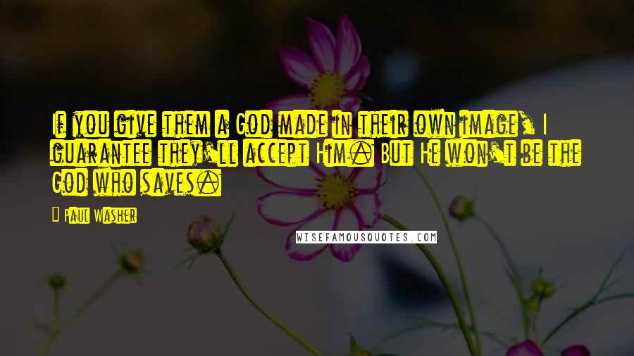 Paul Washer quotes: If you give them a God made in their own image, I guarantee they'll accept Him. But He won't be the God who saves. Paul Washer quotes: If you give them a God made in their own image, I guarantee they'll accept Him. But He won't be the God who saves.