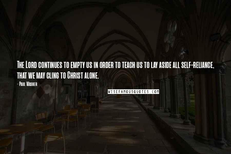 Paul Washer quotes: The Lord continues to empty us in order to teach us to lay aside all self-reliance, that we may cling to Christ alone.