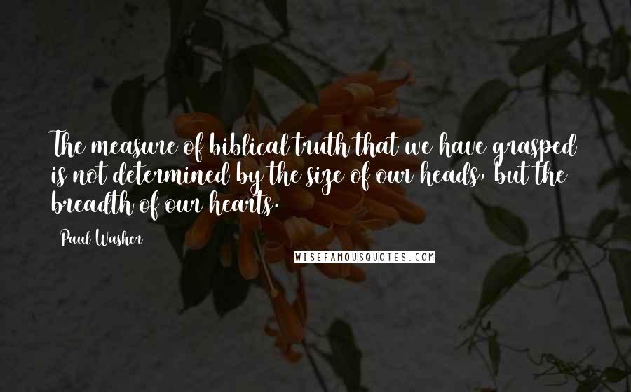 Paul Washer quotes: The measure of biblical truth that we have grasped is not determined by the size of our heads, but the breadth of our hearts. Paul Washer quotes: The measure of biblical truth that we have grasped is not determined by the size of our heads, but the breadth of our hearts.