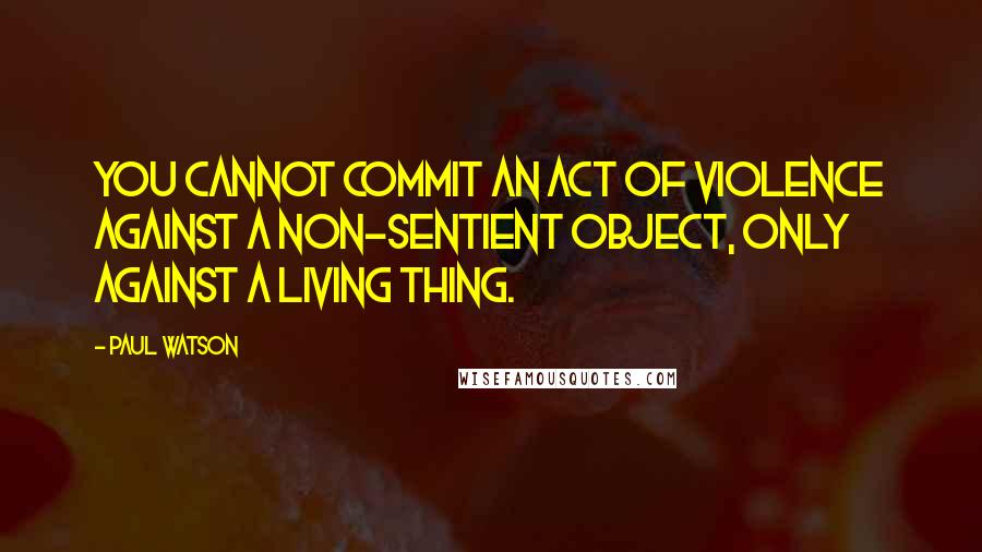 Paul Watson quotes: You cannot commit an act of violence against a non-sentient object, only against a living thing.