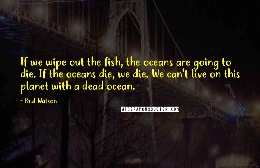 Paul Watson quotes: If we wipe out the fish, the oceans are going to die. If the oceans die, we die. We can't live on this planet with a dead ocean. Paul Watson quotes: If we wipe out the fish, the oceans are going to die. If the oceans die, we die. We can't live on this planet with a dead ocean.