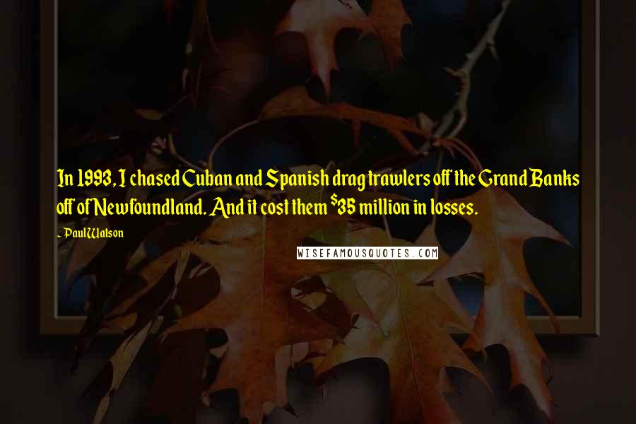 Paul Watson quotes: In 1993, I chased Cuban and Spanish drag trawlers off the Grand Banks off of Newfoundland. And it cost them $35 million in losses. Paul Watson quotes: In 1993, I chased Cuban and Spanish drag trawlers off the Grand Banks off of Newfoundland. And it cost them $35 million in losses.