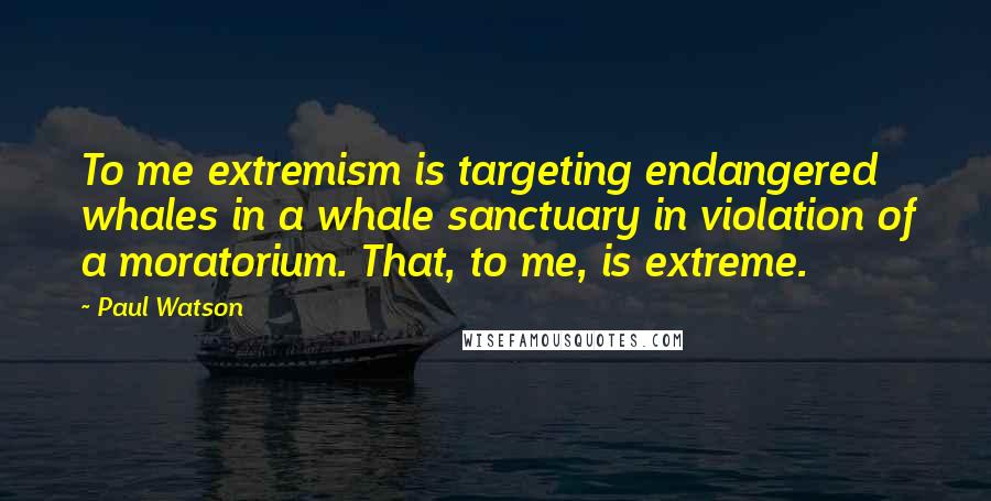 Paul Watson quotes: To me extremism is targeting endangered whales in a whale sanctuary in violation of a moratorium. That, to me, is extreme. Paul Watson quotes: To me extremism is targeting endangered whales in a whale sanctuary in violation of a moratorium. That, to me, is extreme.