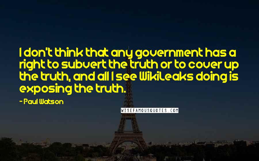 Paul Watson quotes: I don't think that any government has a right to subvert the truth or to cover up the truth, and all I see WikiLeaks doing is exposing the truth. Paul Watson quotes: I don't think that any government has a right to subvert the truth or to cover up the truth, and all I see WikiLeaks doing is exposing the truth.