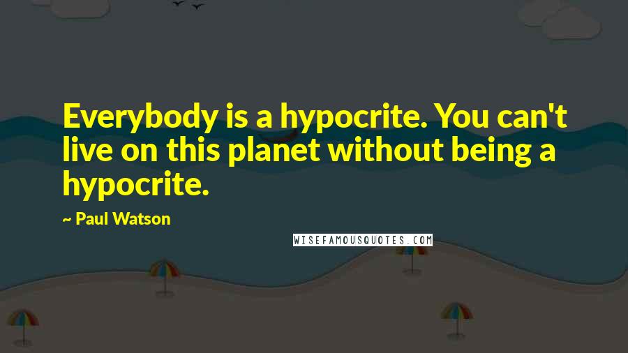 Paul Watson quotes: Everybody is a hypocrite. You can't live on this planet without being a hypocrite.
