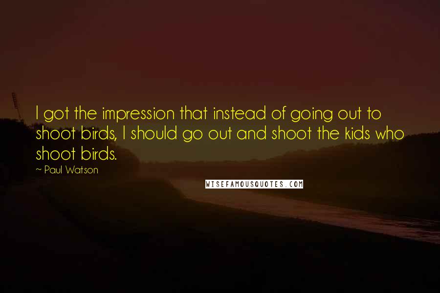Paul Watson quotes: I got the impression that instead of going out to shoot birds, I should go out and shoot the kids who shoot birds. Paul Watson quotes: I got the impression that instead of going out to shoot birds, I should go out and shoot the kids who shoot birds.