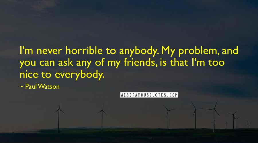 Paul Watson quotes: I'm never horrible to anybody. My problem, and you can ask any of my friends, is that I'm too nice to everybody. Paul Watson quotes: I'm never horrible to anybody. My problem, and you can ask any of my friends, is that I'm too nice to everybody.