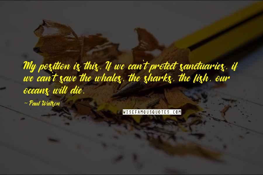 Paul Watson quotes: My position is this. If we can't protect sanctuaries, if we can't save the whales, the sharks, the fish, our oceans will die.