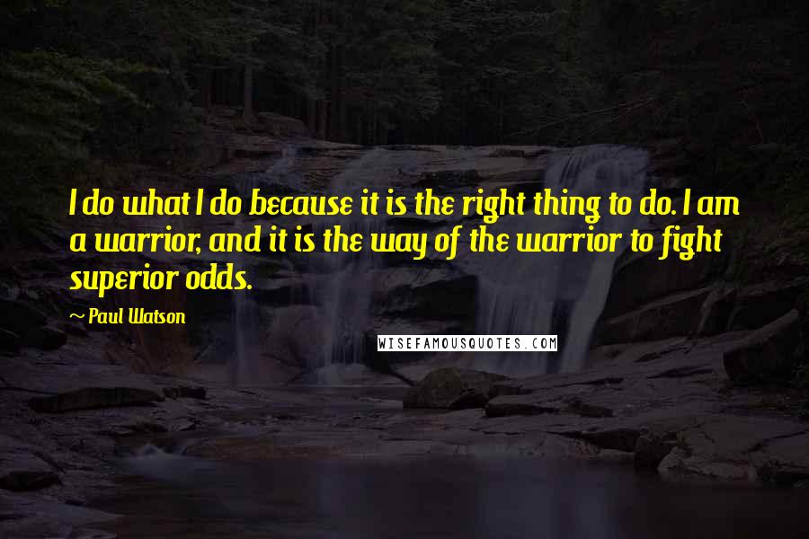 Paul Watson quotes: I do what I do because it is the right thing to do. I am a warrior, and it is the way of the warrior to fight superior odds. Paul Watson quotes: I do what I do because it is the right thing to do. I am a warrior, and it is the way of the warrior to fight superior odds.