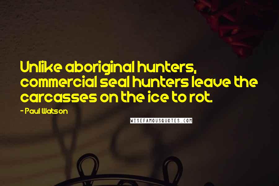 Paul Watson quotes: Unlike aboriginal hunters, commercial seal hunters leave the carcasses on the ice to rot.