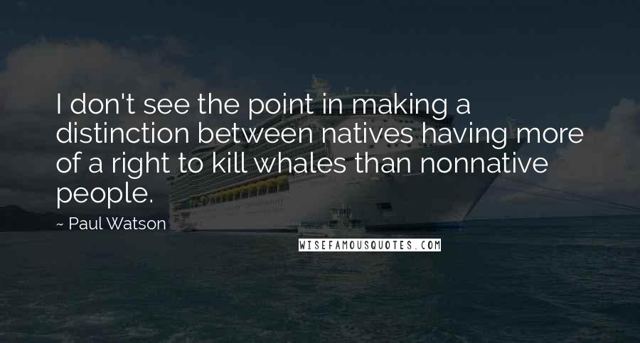 Paul Watson quotes: I don't see the point in making a distinction between natives having more of a right to kill whales than nonnative people. Paul Watson quotes: I don't see the point in making a distinction between natives having more of a right to kill whales than nonnative people.