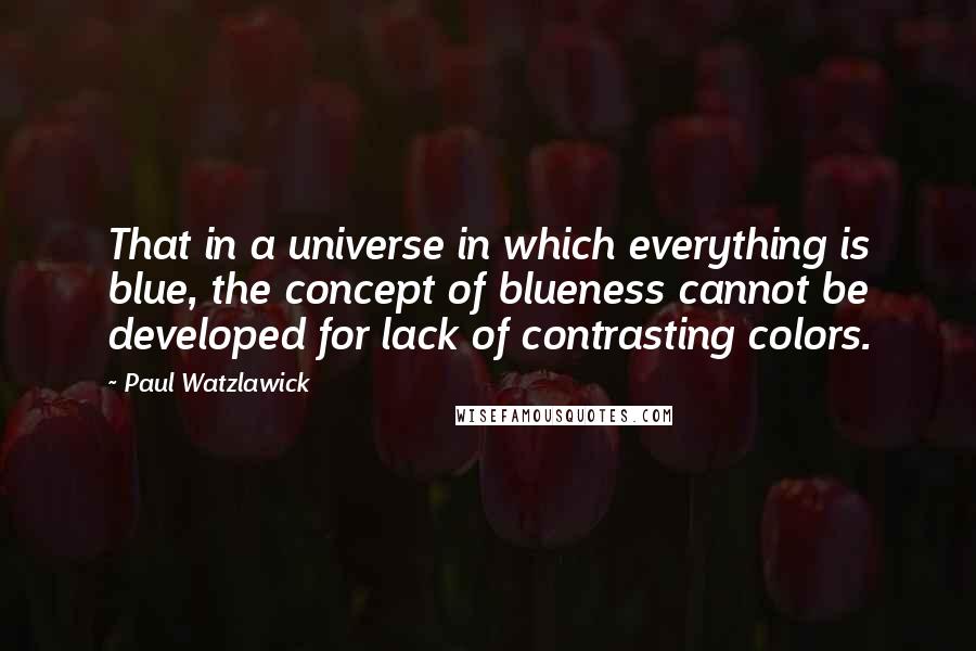 Paul Watzlawick quotes: That in a universe in which everything is blue, the concept of blueness cannot be developed for lack of contrasting colors.