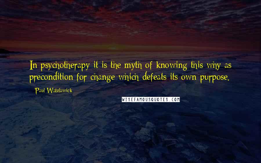 Paul Watzlawick quotes: In psychotherapy it is the myth of knowing this why as precondition for change which defeats its own purpose.