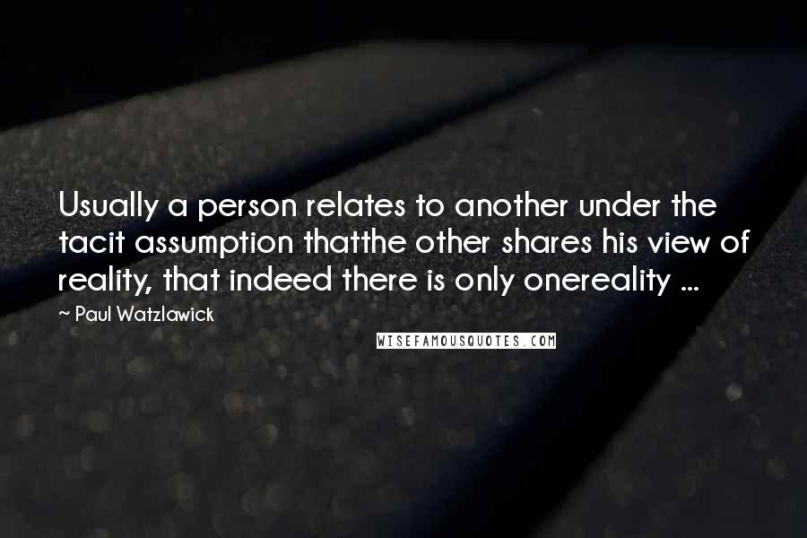 Paul Watzlawick quotes: Usually a person relates to another under the tacit assumption thatthe other shares his view of reality, that indeed there is only onereality ...