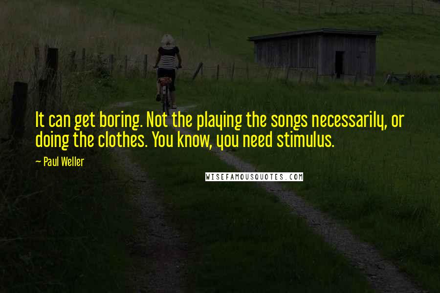 Paul Weller quotes: It can get boring. Not the playing the songs necessarily, or doing the clothes. You know, you need stimulus. Paul Weller quotes: It can get boring. Not the playing the songs necessarily, or doing the clothes. You know, you need stimulus.