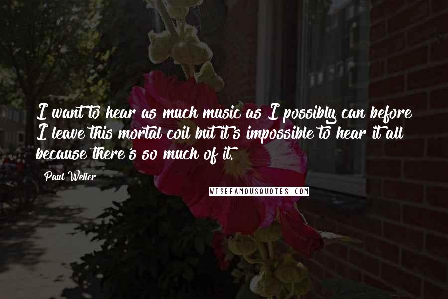 Paul Weller quotes: I want to hear as much music as I possibly can before I leave this mortal coil but it's impossible to hear it all because there's so much of it. Paul Weller quotes: I want to hear as much music as I possibly can before I leave this mortal coil but it's impossible to hear it all because there's so much of it.