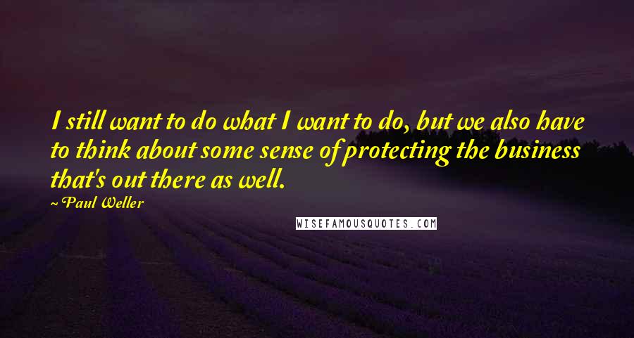 Paul Weller quotes: I still want to do what I want to do, but we also have to think about some sense of protecting the business that's out there as well. Paul Weller quotes: I still want to do what I want to do, but we also have to think about some sense of protecting the business that's out there as well.