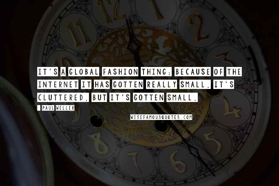 Paul Weller quotes: It's a global fashion thing; because of the Internet it has gotten really small. It's cluttered, but it's gotten small.