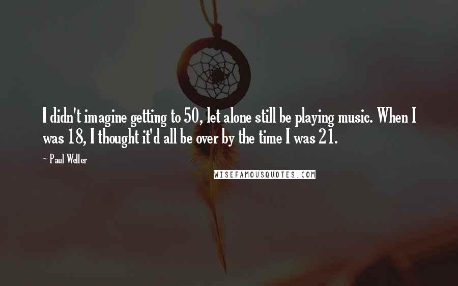 Paul Weller quotes: I didn't imagine getting to 50, let alone still be playing music. When I was 18, I thought it'd all be over by the time I was 21.