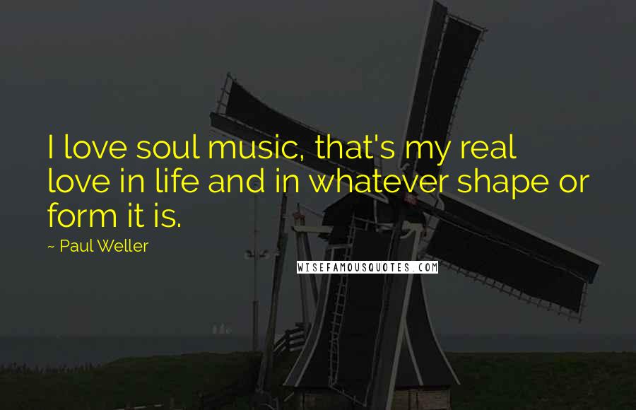 Paul Weller quotes: I love soul music, that's my real love in life and in whatever shape or form it is.