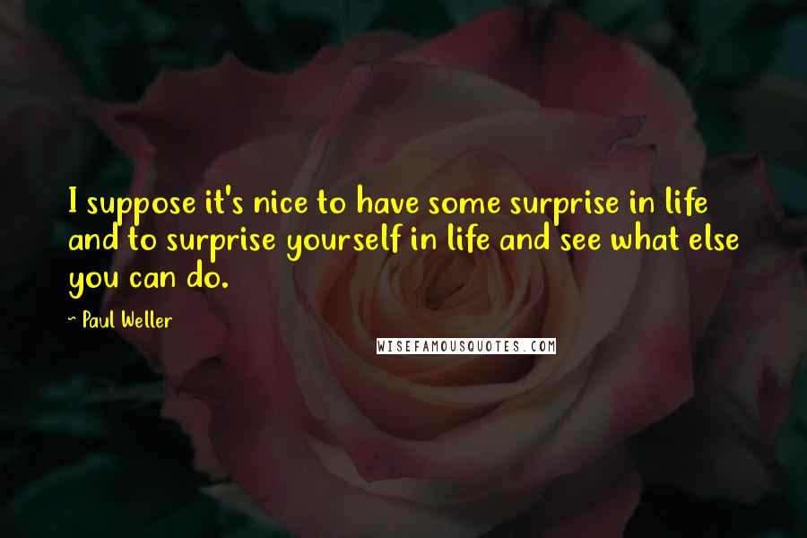 Paul Weller quotes: I suppose it's nice to have some surprise in life and to surprise yourself in life and see what else you can do. Paul Weller quotes: I suppose it's nice to have some surprise in life and to surprise yourself in life and see what else you can do.