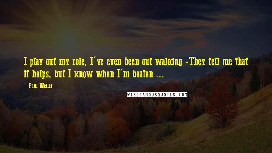 Paul Weller quotes: I play out my role, I've even been out walking -They tell me that it helps, but I know when I'm beaten ... Paul Weller quotes: I play out my role, I've even been out walking -They tell me that it helps, but I know when I'm beaten ...