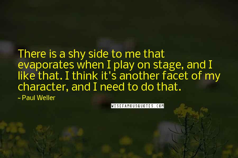 Paul Weller quotes: There is a shy side to me that evaporates when I play on stage, and I like that. I think it's another facet of my character, and I need to Paul Weller quotes: There is a shy side to me that evaporates when I play on stage, and I like that. I think it's another facet of my character, and I need to