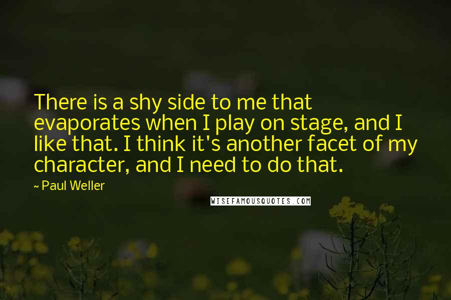 Paul Weller quotes: There is a shy side to me that evaporates when I play on stage, and I like that. I think it's another facet of my character, and I need to