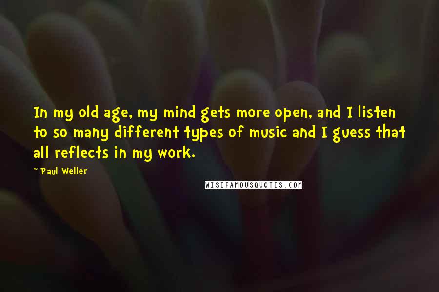 Paul Weller quotes: In my old age, my mind gets more open, and I listen to so many different types of music and I guess that all reflects in my work. Paul Weller quotes: In my old age, my mind gets more open, and I listen to so many different types of music and I guess that all reflects in my work.
