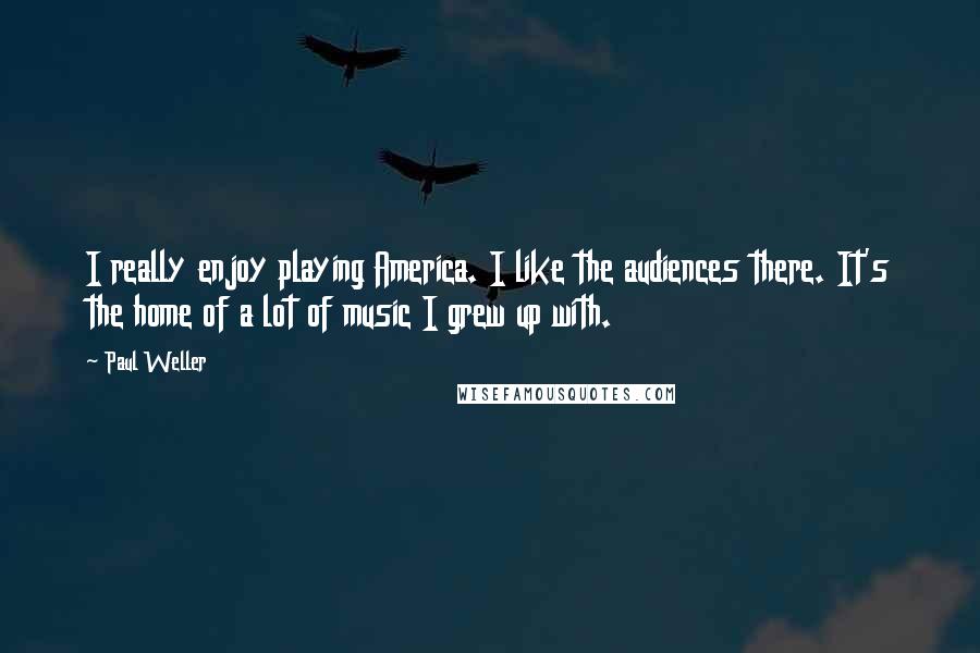 Paul Weller quotes: I really enjoy playing America. I like the audiences there. It's the home of a lot of music I grew up with.