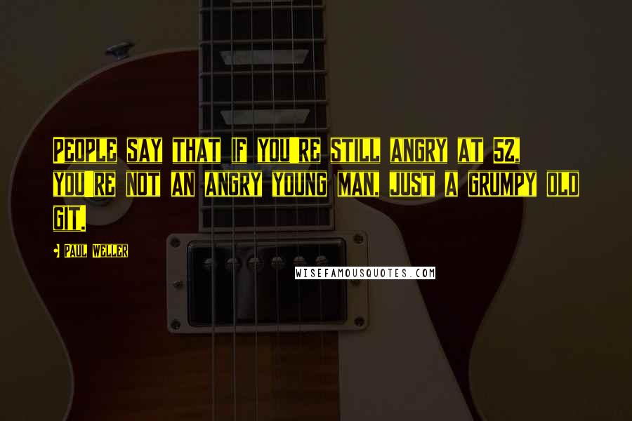 Paul Weller quotes: People say that if you're still angry at 52, you're not an angry young man, just a grumpy old git.