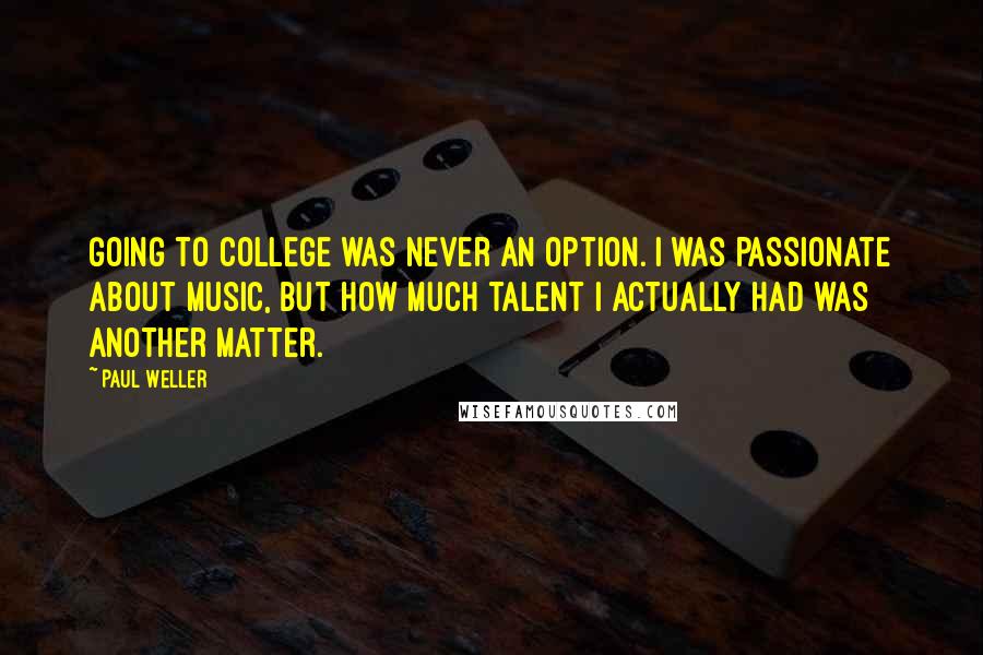Paul Weller quotes: Going to college was never an option. I was passionate about music, but how much talent I actually had was another matter. Paul Weller quotes: Going to college was never an option. I was passionate about music, but how much talent I actually had was another matter.