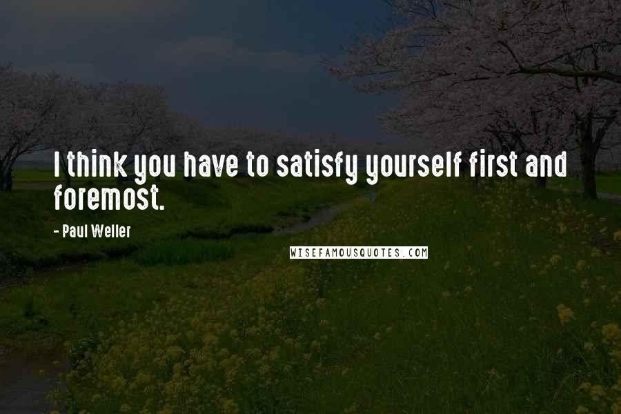 Paul Weller quotes: I think you have to satisfy yourself first and foremost.