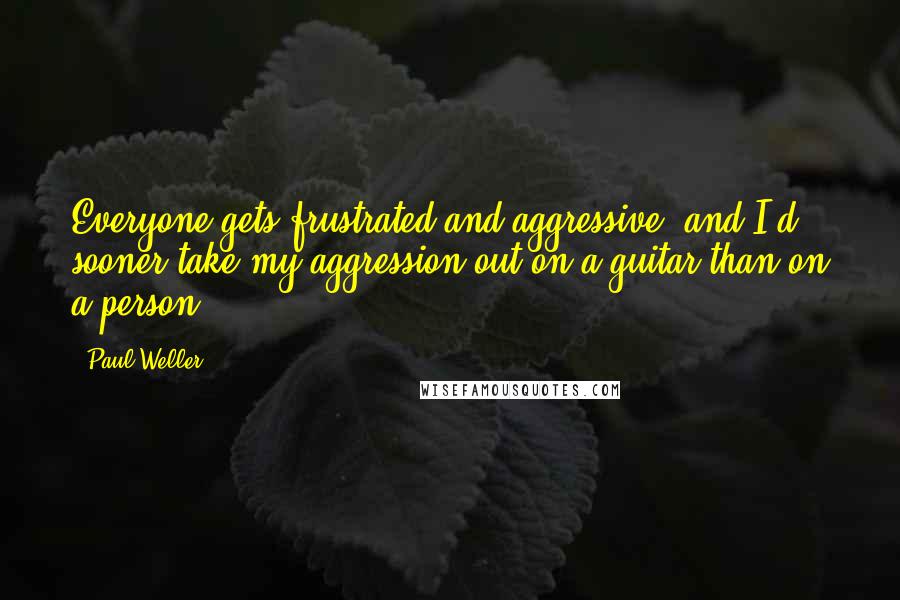 Paul Weller quotes: Everyone gets frustrated and aggressive, and I'd sooner take my aggression out on a guitar than on a person. Paul Weller quotes: Everyone gets frustrated and aggressive, and I'd sooner take my aggression out on a guitar than on a person.