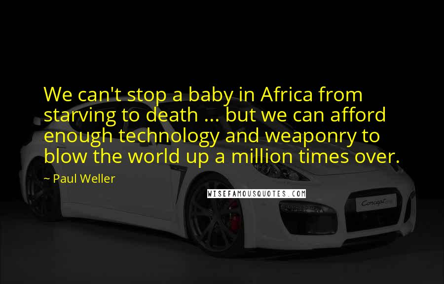 Paul Weller quotes: We can't stop a baby in Africa from starving to death ... but we can afford enough technology and weaponry to blow the world up a million times over. Paul Weller quotes: We can't stop a baby in Africa from starving to death ... but we can afford enough technology and weaponry to blow the world up a million times over.