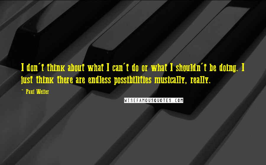 Paul Weller quotes: I don't think about what I can't do or what I shouldn't be doing. I just think there are endless possibilities musically, really. Paul Weller quotes: I don't think about what I can't do or what I shouldn't be doing. I just think there are endless possibilities musically, really.