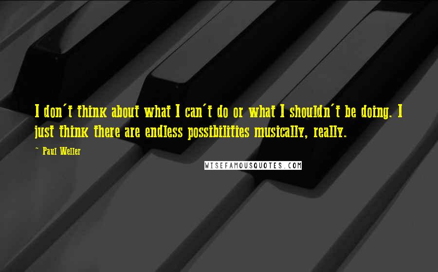 Paul Weller quotes: I don't think about what I can't do or what I shouldn't be doing. I just think there are endless possibilities musically, really.