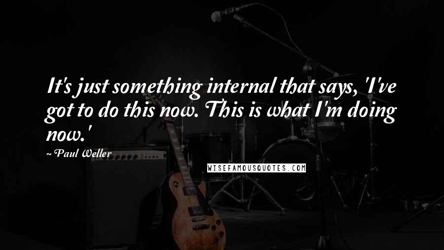Paul Weller quotes: It's just something internal that says, 'I've got to do this now. This is what I'm doing now.'