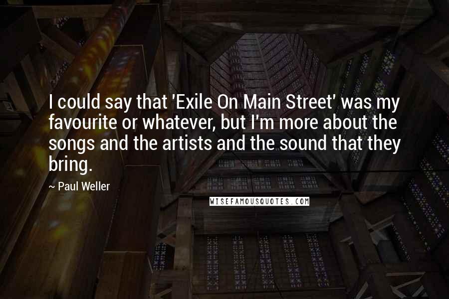 Paul Weller quotes: I could say that 'Exile On Main Street' was my favourite or whatever, but I'm more about the songs and the artists and the sound that they bring. Paul Weller quotes: I could say that 'Exile On Main Street' was my favourite or whatever, but I'm more about the songs and the artists and the sound that they bring.