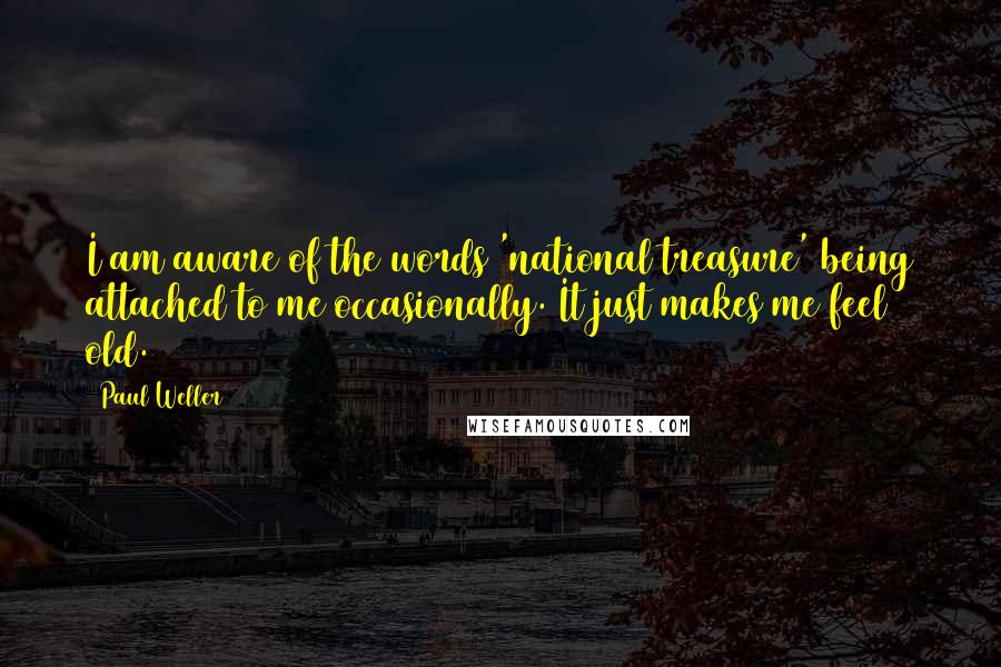 Paul Weller quotes: I am aware of the words 'national treasure' being attached to me occasionally. It just makes me feel old. Paul Weller quotes: I am aware of the words 'national treasure' being attached to me occasionally. It just makes me feel old.