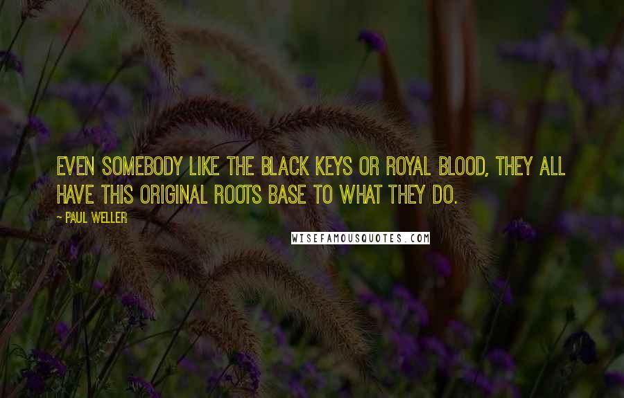 Paul Weller quotes: Even somebody like The Black Keys or Royal Blood, they all have this original roots base to what they do.