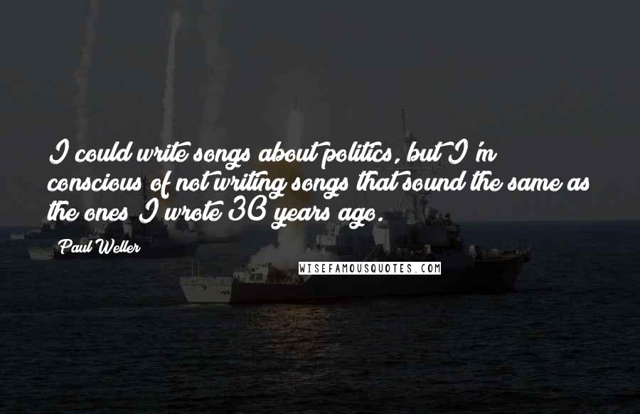 Paul Weller quotes: I could write songs about politics, but I'm conscious of not writing songs that sound the same as the ones I wrote 30 years ago. Paul Weller quotes: I could write songs about politics, but I'm conscious of not writing songs that sound the same as the ones I wrote 30 years ago.